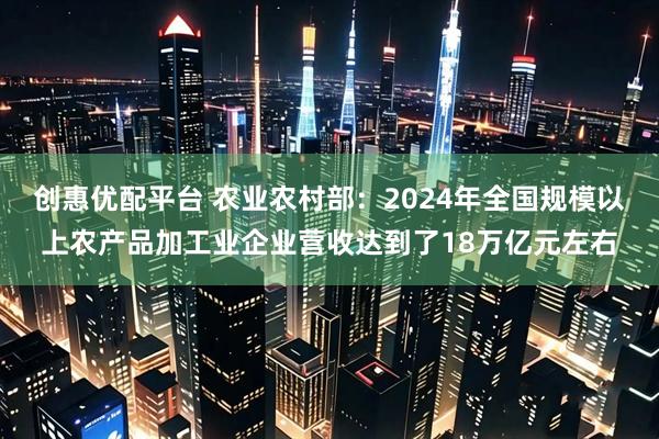 创惠优配平台 农业农村部：2024年全国规模以上农产品加工业企业营收达到了18万亿元左右