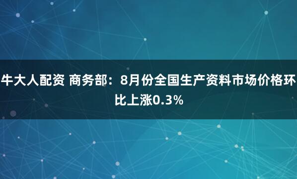 牛大人配资 商务部：8月份全国生产资料市场价格环比上涨0.3%