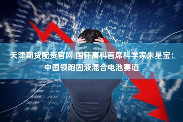 天津期货配资官网 国轩高科首席科学家朱星宝：中国领跑固液混合电池赛道