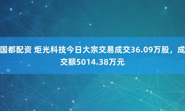 国都配资 炬光科技今日大宗交易成交36.09万股，成交额5014.38万元
