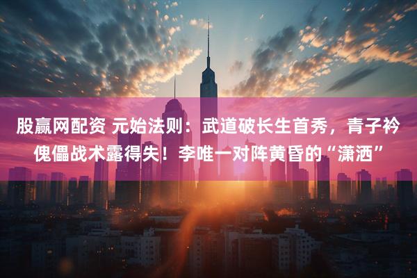 股赢网配资 元始法则：武道破长生首秀，青子衿傀儡战术露得失！李唯一对阵黄昏的“潇洒”