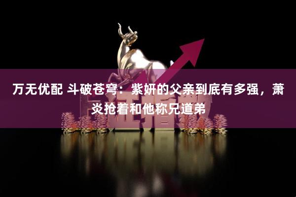 万无优配 斗破苍穹：紫妍的父亲到底有多强，萧炎抢着和他称兄道弟