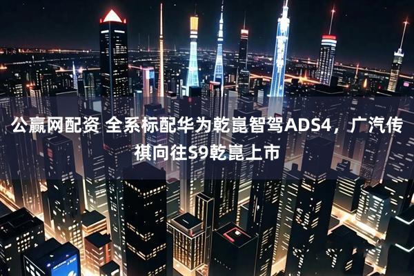 公赢网配资 全系标配华为乾崑智驾ADS4，广汽传祺向往S9乾崑上市