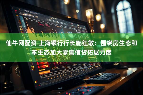 仙牛网配资 上海银行行长施红敏：围绕房生态和车生态加大零售信贷拓展力度