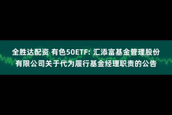 全胜达配资 有色50ETF: 汇添富基金管理股份有限公司关于代为履行基金经理职责的公告