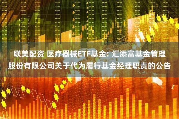 联美配资 医疗器械ETF基金: 汇添富基金管理股份有限公司关于代为履行基金经理职责的公告