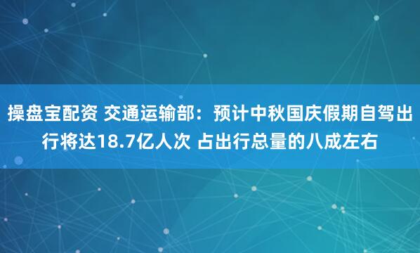 操盘宝配资 交通运输部：预计中秋国庆假期自驾出行将达18.7亿人次 占出行总量的八成左右