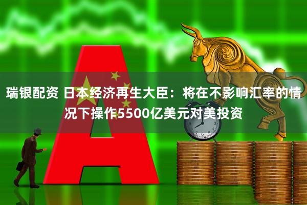 瑞银配资 日本经济再生大臣：将在不影响汇率的情况下操作5500亿美元对美投资