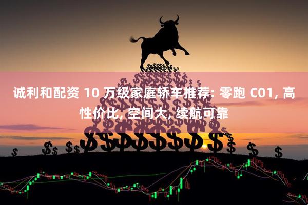 诚利和配资 10 万级家庭轿车推荐: 零跑 C01, 高性价比, 空间大, 续航可靠
