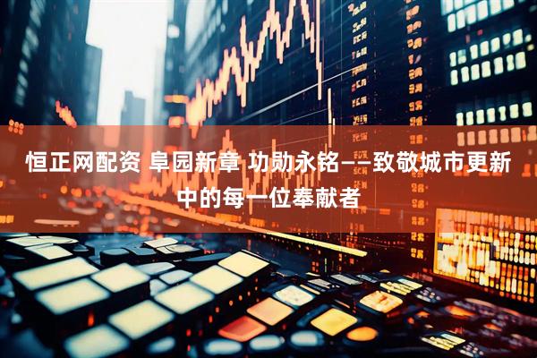 恒正网配资 阜园新章 功勋永铭——致敬城市更新中的每一位奉献者