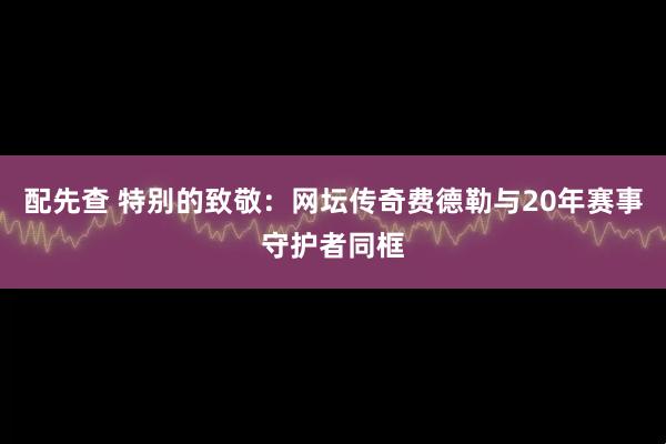 配先查 特别的致敬：网坛传奇费德勒与20年赛事守护者同框