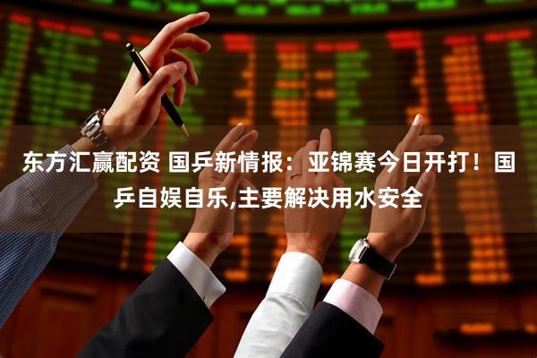 东方汇赢配资 国乒新情报：亚锦赛今日开打！国乒自娱自乐,主要解决用水安全