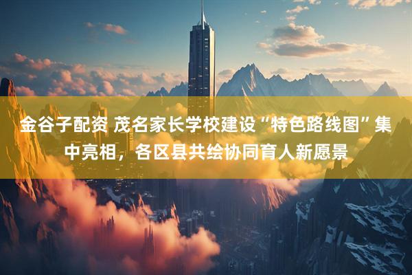 金谷子配资 茂名家长学校建设“特色路线图”集中亮相，各区县共绘协同育人新愿景