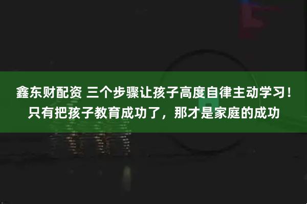 鑫东财配资 三个步骤让孩子高度自律主动学习！只有把孩子教育成功了，那才是家庭的成功