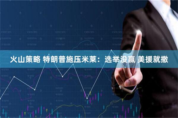 火山策略 特朗普施压米莱：选举没赢 美援就撤