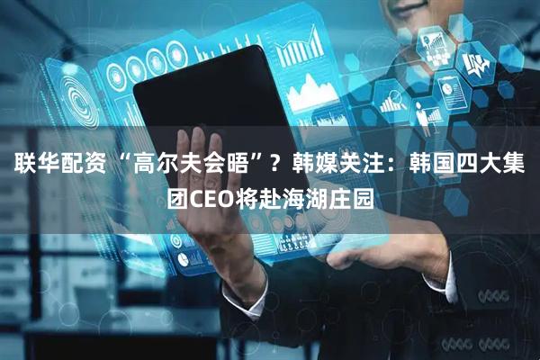 联华配资 “高尔夫会晤”？韩媒关注：韩国四大集团CEO将赴海湖庄园