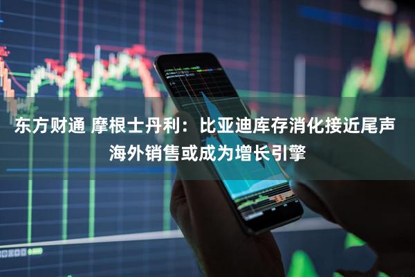 东方财通 摩根士丹利：比亚迪库存消化接近尾声 海外销售或成为增长引擎