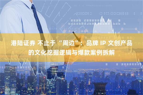 港陆证券 不止于 “周边”：品牌 IP 文创产品的文化挖掘逻辑与爆款案例拆解