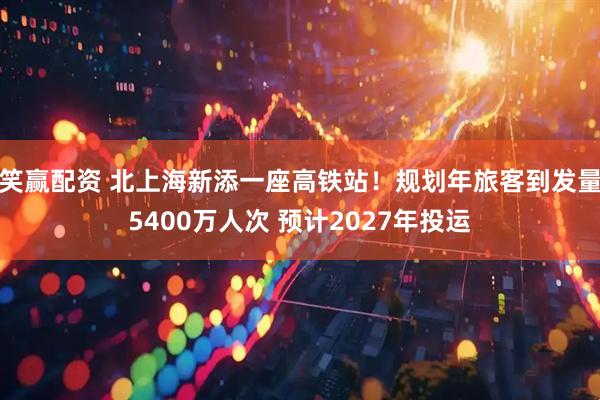 笑赢配资 北上海新添一座高铁站！规划年旅客到发量5400万人次 预计2027年投运